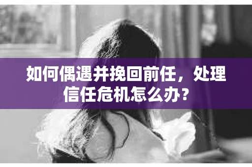 如何偶遇并挽回前任，处理信任危机怎么办？