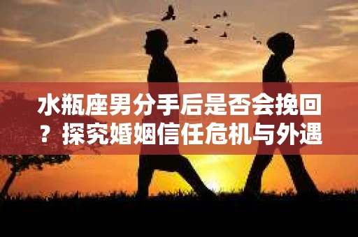 水瓶座男分手后是否会挽回？探究婚姻信任危机与外遇嫌疑的应对策略