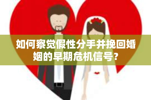 如何察觉假性分手并挽回婚姻的早期危机信号？