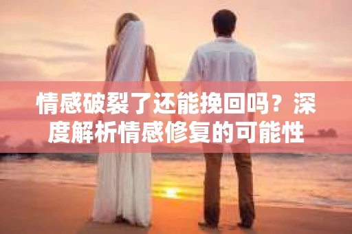 情感破裂了还能挽回吗？深度解析情感修复的可能性