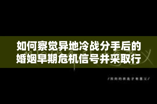 如何察觉异地冷战分手后的婚姻早期危机信号并采取行动？