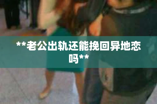 **老公出轨还能挽回异地恋吗**