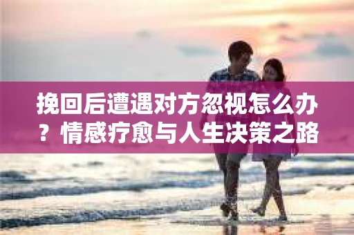 挽回后遭遇对方忽视怎么办？情感疗愈与人生决策之路