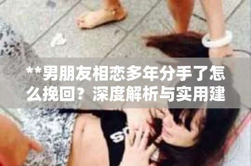 **男朋友相恋多年分手了怎么挽回？深度解析与实用建议**