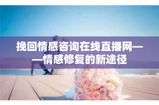 挽回情感咨询在线直播网——情感修复的新途径