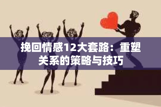 挽回情感12大套路：重塑关系的策略与技巧