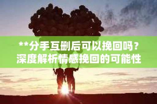 **分手互删后可以挽回吗？深度解析情感挽回的可能性**