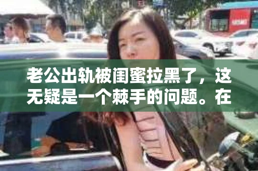 老公出轨被闺蜜拉黑了，这无疑是一个棘手的问题。在这个问题上，我想要和大家分享一下我的看法和经历，希望能给大家带来一些启示。
