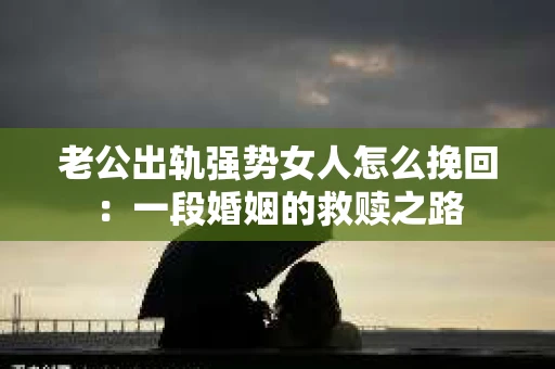 老公出轨强势女人怎么挽回：一段婚姻的救赎之路