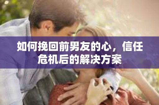 如何挽回前男友的心,信任危机后的解决方案 如何挽回前男友的心,信任危机后的解决方案
