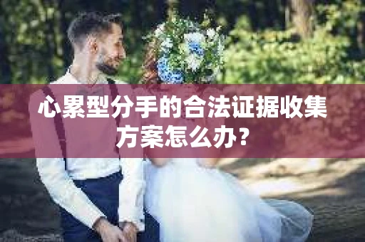 心累型分手的合法证据收集方案怎么办? 心累型分手的合法证据收集方案怎么办?
