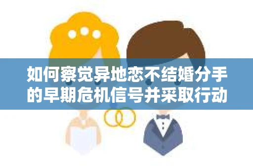 如何察觉异地恋不结婚分手的早期危机信号并采取行动? 如何察觉异地恋不结婚分手的早期危机信号并采取行动?