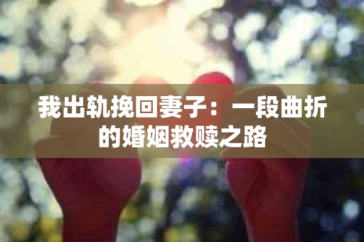 我出轨挽回妻子：一段曲折的婚姻救赎之路