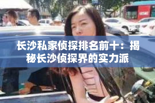 长沙私家侦探排名前十：揭秘长沙侦探界的实力派