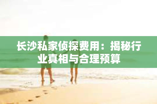 长沙私家侦探费用：揭秘行业真相与合理预算