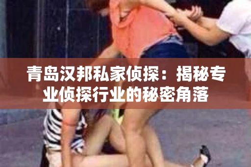 青岛汉邦私家侦探:揭秘专业侦探行业的秘密角落 青岛汉邦私家侦探:揭秘专业侦探行业的秘密角落