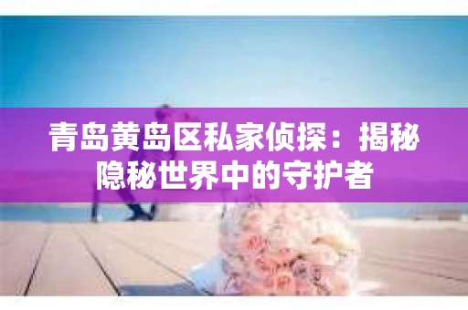 青岛黄岛区私家侦探：揭秘隐秘世界中的守护者