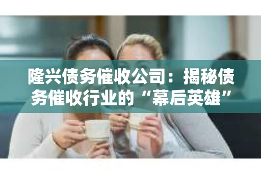 隆兴债务催收公司：揭秘债务催收行业的“幕后英雄”