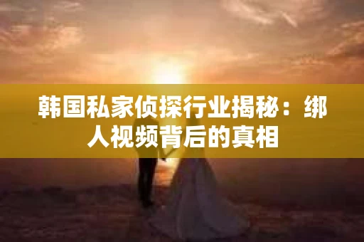 韩国私家侦探行业揭秘：绑人视频背后的真相