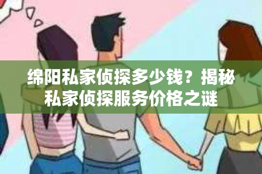 绵阳私家侦探多少钱？揭秘私家侦探服务价格之谜