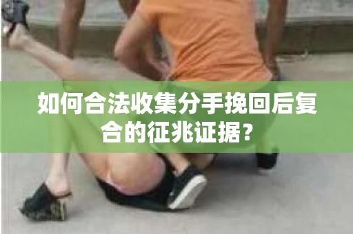 如何合法收集分手挽回后复合的征兆证据? 如何合法收集分手挽回后复合的征兆证据?