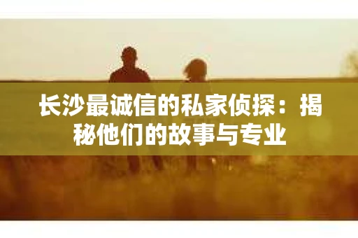 长沙最诚信的私家侦探：揭秘他们的故事与专业