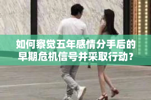 如何察觉五年感情分手后的早期危机信号并采取行动? 如何察觉五年感情分手后的早期危机信号并采取行动?