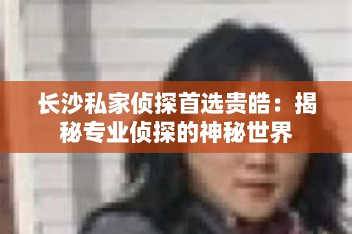 长沙私家侦探首选贵皓：揭秘专业侦探的神秘世界