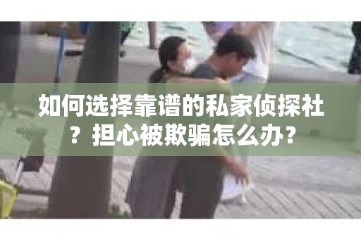 如何选择靠谱的私家侦探社？担心被欺骗怎么办？