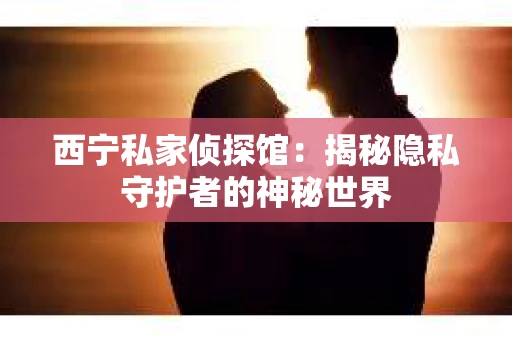 西宁私家侦探馆：揭秘隐私守护者的神秘世界