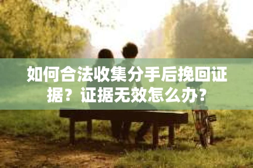如何合法收集分手后挽回证据?证据无效怎么办? 如何合法收集分手后挽回证据?证据无效怎么办?