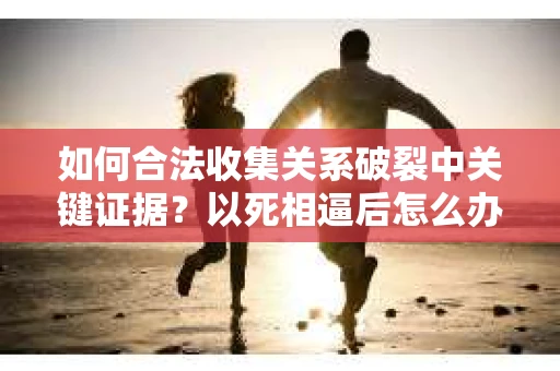 如何合法收集关系破裂中关键证据？以死相逼后怎么办？