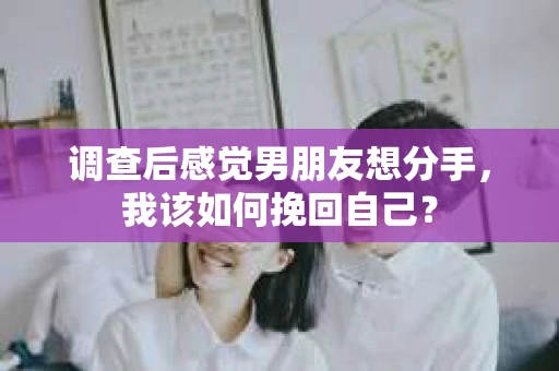 调查后感觉男朋友想分手，我该如何挽回自己？