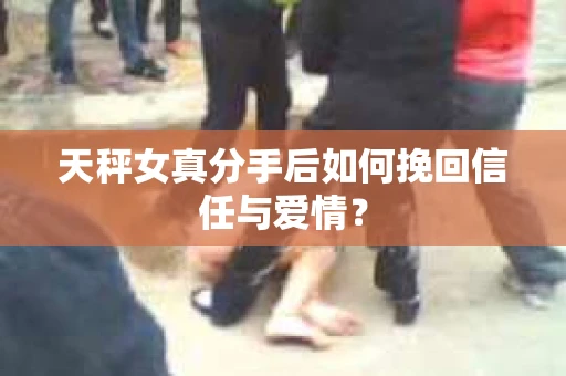 天秤女真分手后如何挽回信任与爱情？