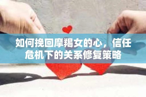 如何挽回摩羯女的心，信任危机下的关系修复策略