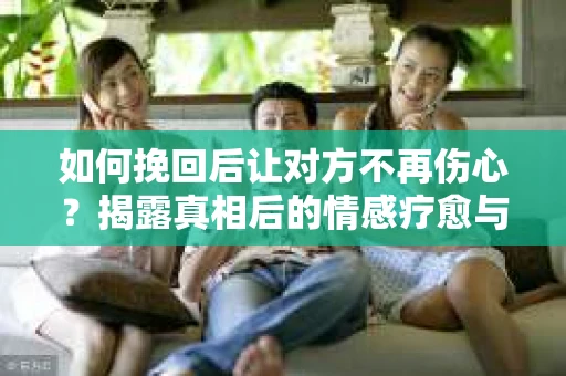 如何挽回后让对方不再伤心？揭露真相后的情感疗愈与前行计划