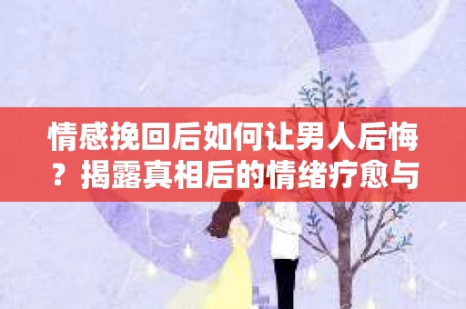情感挽回后如何让男人后悔？揭露真相后的情绪疗愈与人生决策