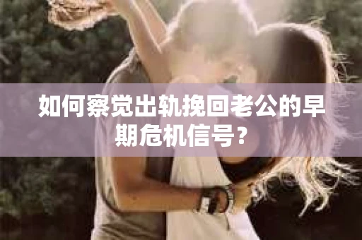 如何察觉出轨挽回老公的早期危机信号？
