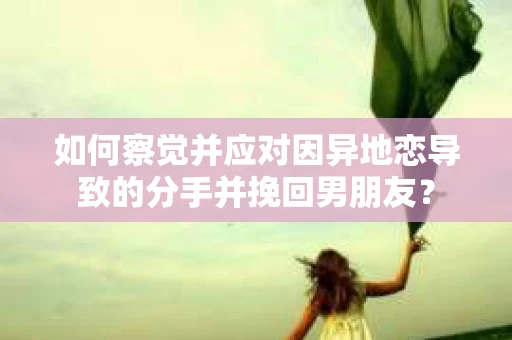 如何察觉并应对因异地恋导致的分手并挽回男朋友？