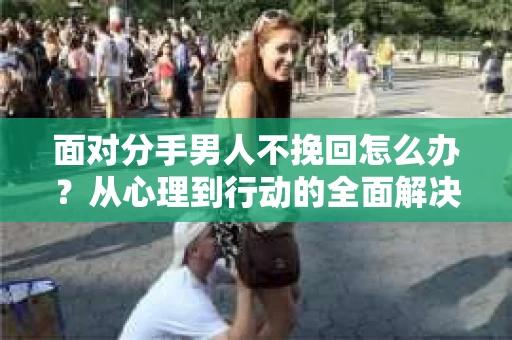 面对分手男人不挽回怎么办？从心理到行动的全面解决方案
