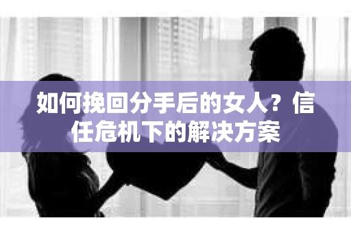 如何挽回分手后的女人?信任危机下的解决方案 如何挽回分手后的女人?信任危机下的解决方案