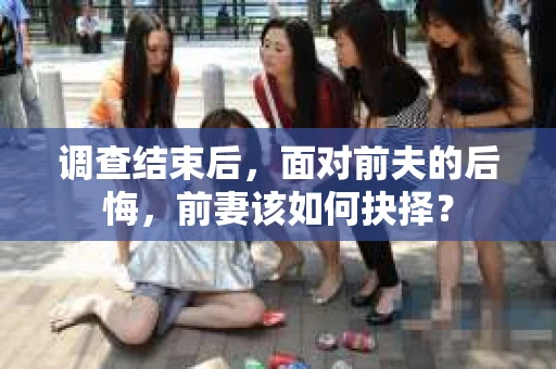 调查结束后,面对前夫的后悔,前妻该如何抉择? 调查结束后,面对前夫的后悔,前妻该如何抉择?