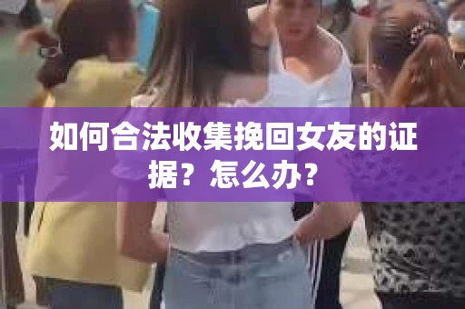 如何合法收集挽回女友的证据?怎么办? 如何合法收集挽回女友的证据?怎么办?