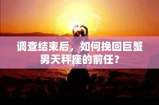 调查结束后，如何挽回巨蟹男天秤座的前任？