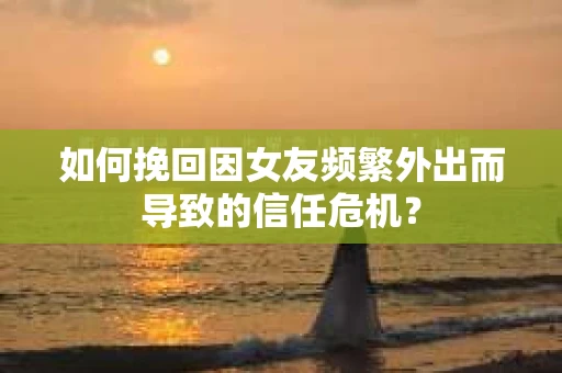 如何挽回因女友频繁外出而导致的信任危机？