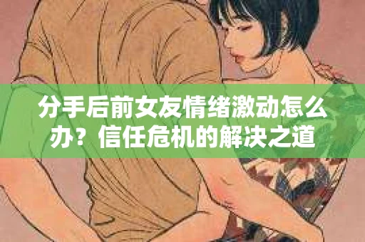 分手后前女友情绪激动怎么办？信任危机的解决之道