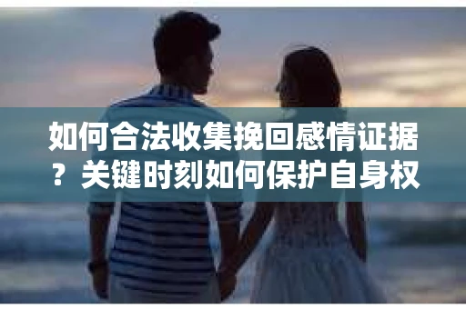 如何合法收集挽回感情证据？关键时刻如何保护自身权益？