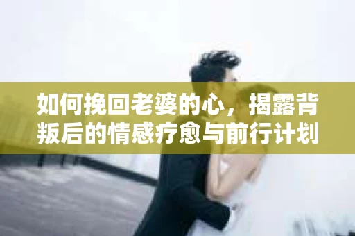 如何挽回老婆的心，揭露背叛后的情感疗愈与前行计划