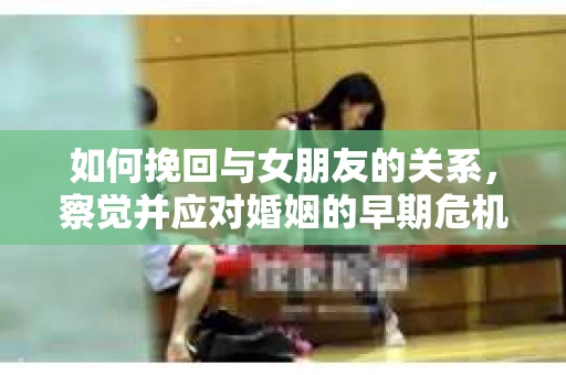 如何挽回与女朋友的关系，察觉并应对婚姻的早期危机信号