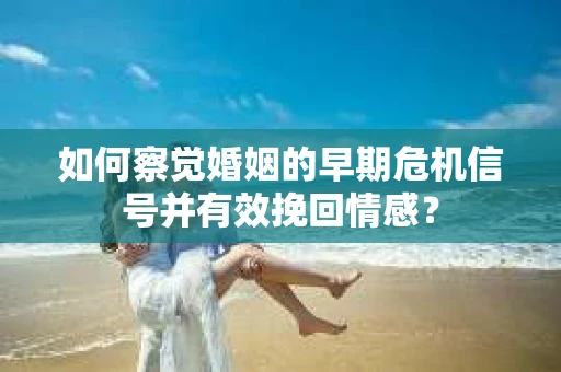 如何察觉婚姻的早期危机信号并有效挽回情感？
